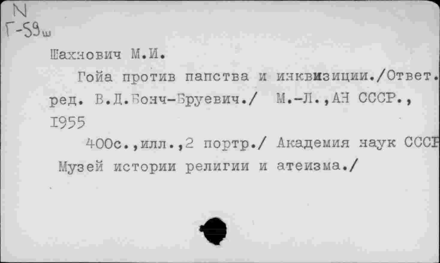 ﻿N1
Г-5%
Шахяович М.И.
Гойа против папства и инквизиции./Ответ, ред. В.Д.Вояч-Бруевич./ М.-Л.,АН СССР., 1955
400с.,илл.,2 портр./ Академия наук СССТ Музей истории религии и атеизма./